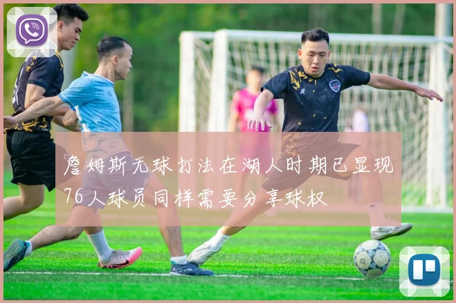 詹姆斯无球打法在湖人时期已显现76人球员同样需要分享球权