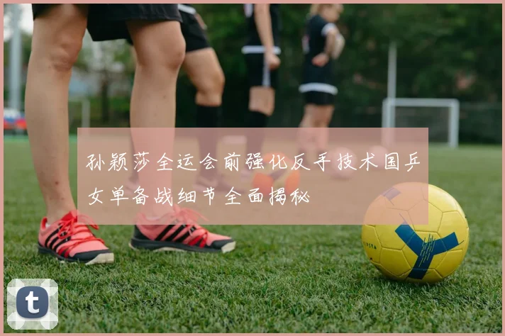 孙颖莎全运会前强化反手技术国乒女单备战细节全面揭秘