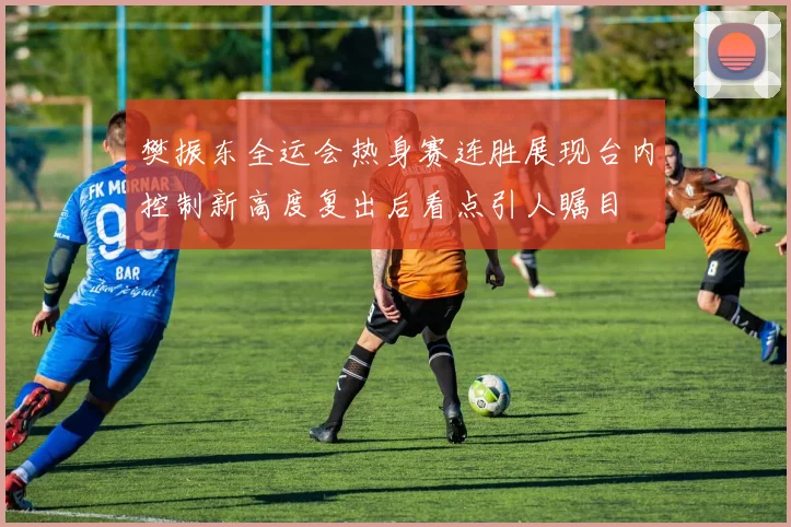 樊振东全运会热身赛连胜展现台内控制新高度复出后看点引人瞩目